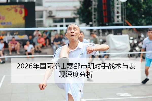 2026年国际拳击赛邹市明对手战术与表现深度分析