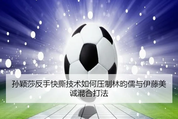 孙颖莎反手快撕技术如何压制林昀儒与伊藤美诚混合打法