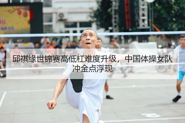 邱祺缘世锦赛高低杠难度升级，中国体操女队冲金点浮现