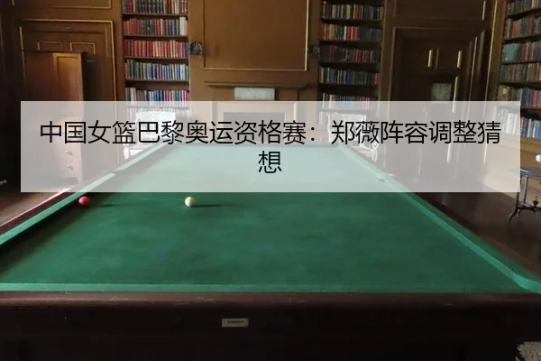 中国女篮巴黎奥运资格赛：郑薇阵容调整猜想